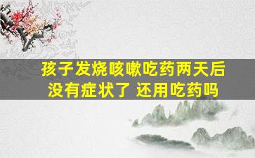 孩子发烧咳嗽吃药两天后没有症状了 还用吃药吗